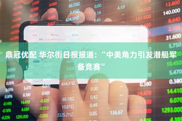 鼎冠优配 华尔街日报报道: “中美角力引发潜艇军备竞赛”
