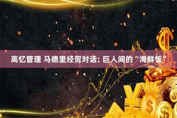 高忆管理 马德里经贸对话: 巨人间的“海鲜饭”
