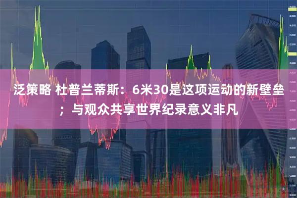 泛策略 杜普兰蒂斯：6米30是这项运动的新壁垒；与观众共享世界纪录意义非凡