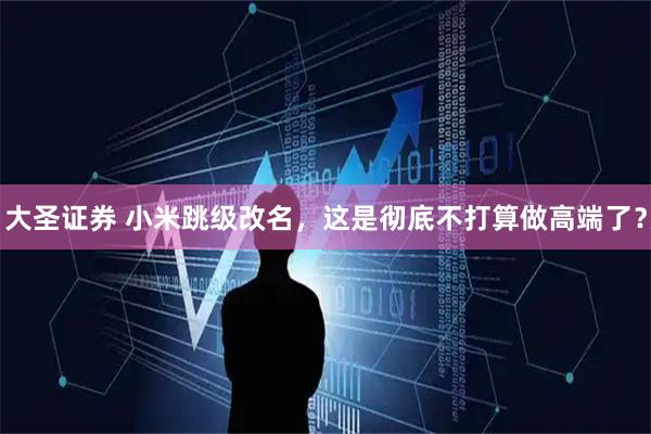 大圣证券 小米跳级改名，这是彻底不打算做高端了？