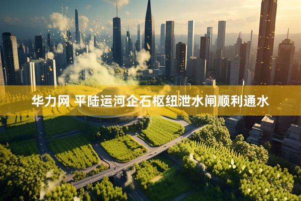 华力网 平陆运河企石枢纽泄水闸顺利通水