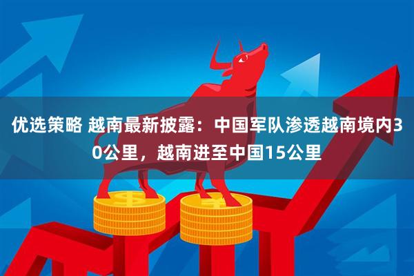 优选策略 越南最新披露：中国军队渗透越南境内30公里，越南进至中国15公里