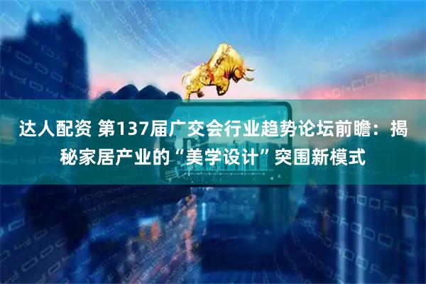 达人配资 第137届广交会行业趋势论坛前瞻：揭秘家居产业的“美学设计”突围新模式