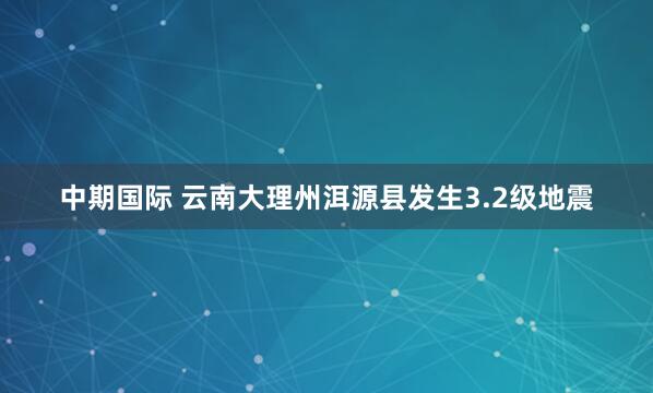 中期国际 云南大理州洱源县发生3.2级地震