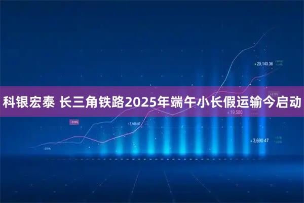 科银宏泰 长三角铁路2025年端午小长假运输今启动