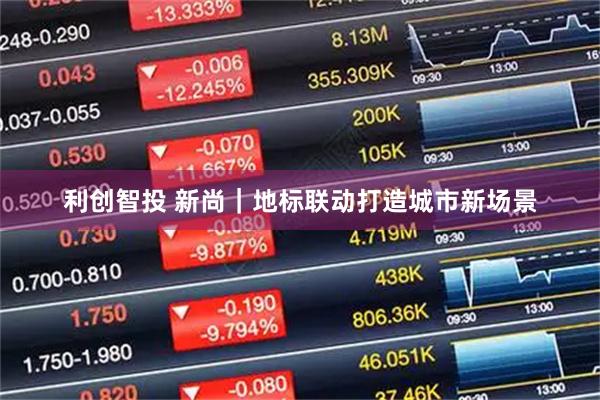 利创智投 新尚｜地标联动打造城市新场景