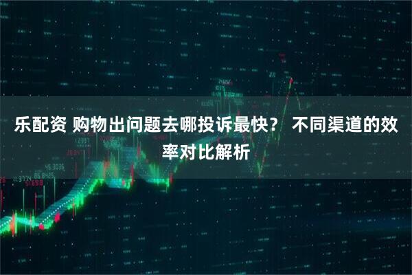 乐配资 购物出问题去哪投诉最快？ 不同渠道的效率对比解析