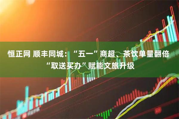 恒正网 顺丰同城：“五一”商超、茶饮单量翻倍 “取送买办”赋能文旅升级