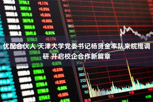 优配合伙人 天津大学党委书记杨贤金率队来皖维调研 开启校企合作新篇章