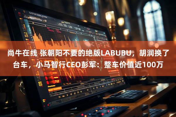 尚牛在线 张朝阳不要的绝版LABUBU,胡润换了台车,小马智行CEO彭军:整车价值近100万