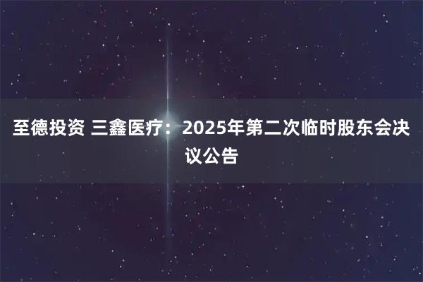 至德投资 三鑫医疗：2025年第二次临时股东会决议公告