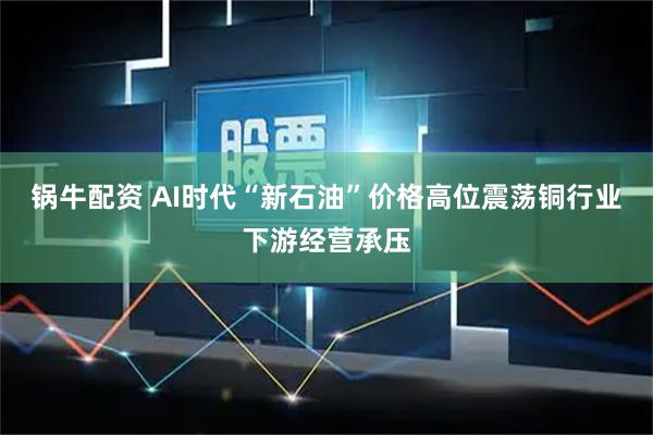 锅牛配资 AI时代“新石油”价格高位震荡铜行业下游经营承压