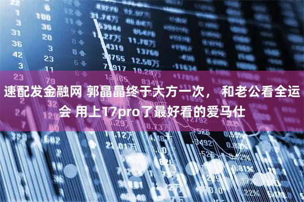 速配发金融网 郭晶晶终于大方一次， 和老公看全运会 用上17pro了最好看的爱马仕