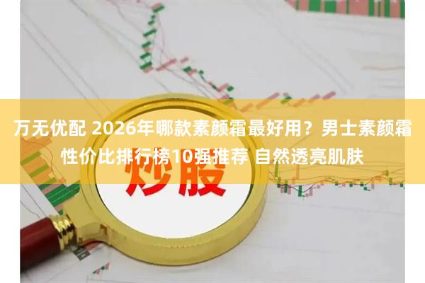 万无优配 2026年哪款素颜霜最好用？男士素颜霜性价比排行榜10强推荐 自然透亮肌肤