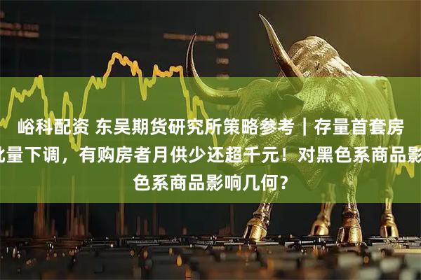 峪科配资 东吴期货研究所策略参考｜存量首套房贷利率批量下调，有购房者月供少还超千元！对黑色系商品影响几何？