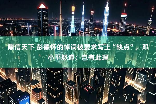 鼎信天下 彭德怀的悼词被要求写上“缺点”，邓小平怒道：岂有此理