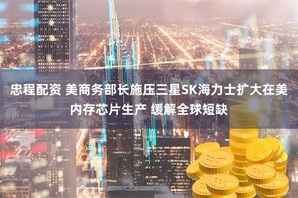 忠程配资 美商务部长施压三星SK海力士扩大在美内存芯片生产 缓解全球短缺