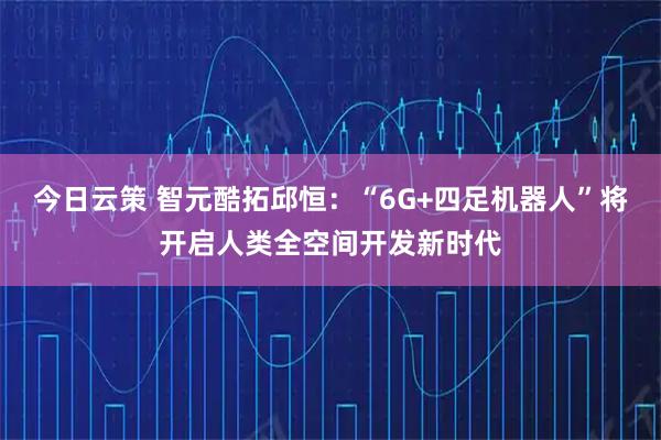 今日云策 智元酷拓邱恒：“6G+四足机器人”将开启人类全空间开发新时代