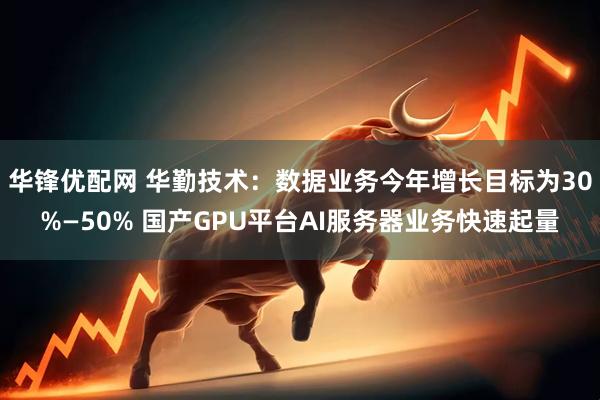 华锋优配网 华勤技术：数据业务今年增长目标为30%—50% 国产GPU平台AI服务器业务快速起量