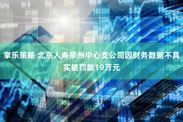 掌乐策略 北京人寿泉州中心支公司因财务数据不真实被罚款19万元